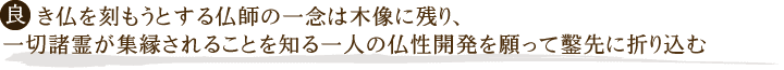 良き仏を刻もうとする仏師の一念は、木像に残り
一切諸霊が集縁されることを知る一人の仏性開発を願って鑿先に折り込む